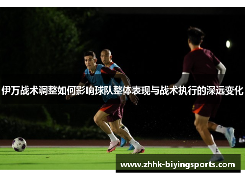 伊万战术调整如何影响球队整体表现与战术执行的深远变化