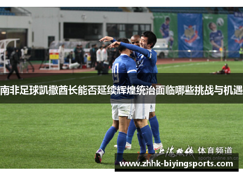 南非足球凯撒酋长能否延续辉煌统治面临哪些挑战与机遇