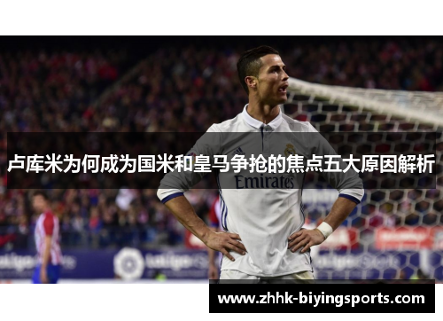 卢库米为何成为国米和皇马争抢的焦点五大原因解析