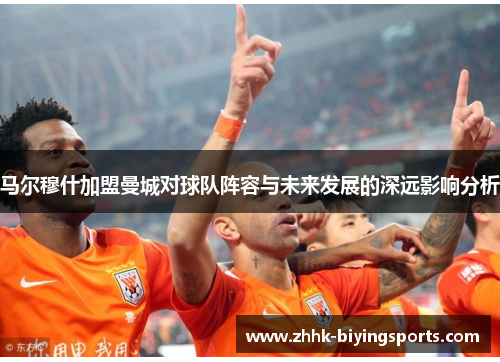 马尔穆什加盟曼城对球队阵容与未来发展的深远影响分析 马尔穆什加盟曼城对球队阵容与未来发展的深远影响分析